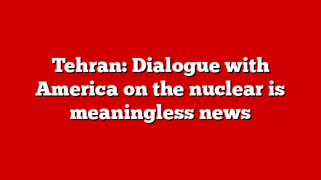 Tehran: Dialogue with America on the nuclear is meaningless news