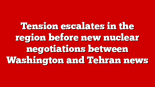 Tension escalates in the region before new nuclear negotiations between Washington and Tehran news