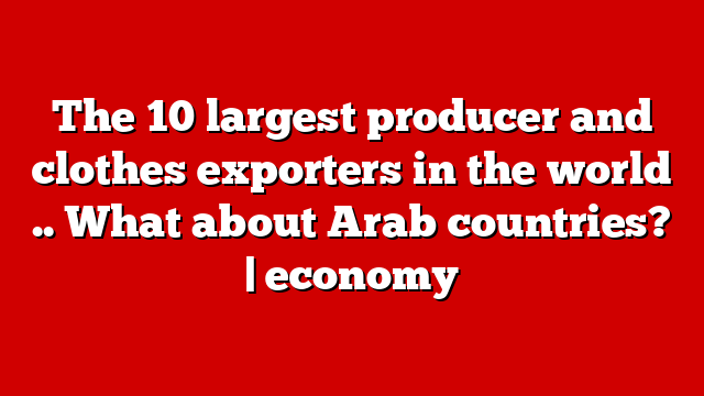 The 10 largest producer and clothes exporters in the world .. What about Arab countries? | economy