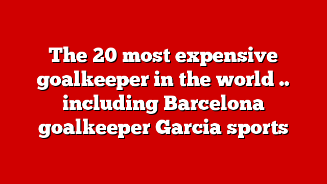 The 20 most expensive goalkeeper in the world .. including Barcelona goalkeeper Garcia sports