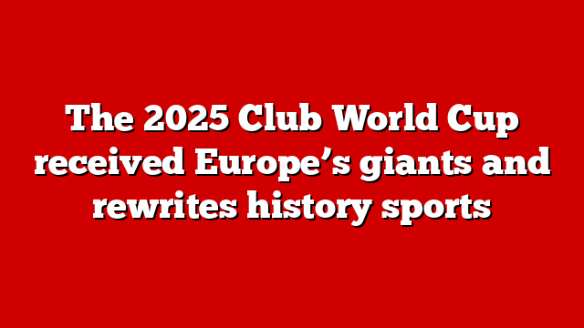 The 2025 Club World Cup received Europe’s giants and rewrites history sports