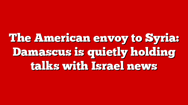 The American envoy to Syria: Damascus is quietly holding talks with Israel news