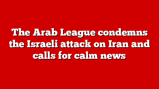 The Arab League condemns the Israeli attack on Iran and calls for calm news