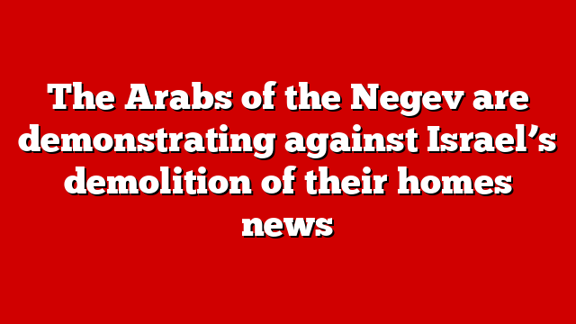 The Arabs of the Negev are demonstrating against Israel’s demolition of their homes news