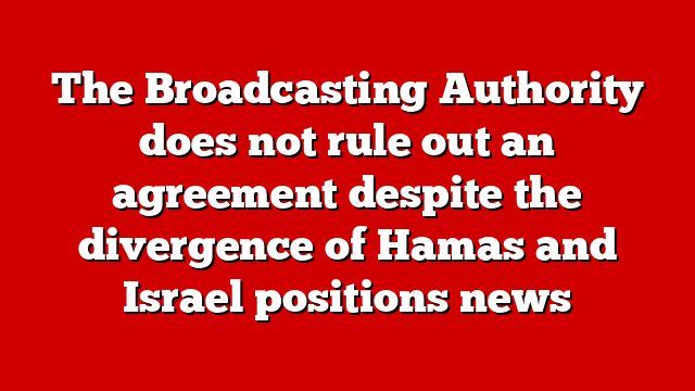 The Broadcasting Authority does not rule out an agreement despite the divergence of Hamas and Israel positions news