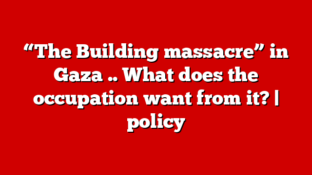 “The Building massacre” in Gaza .. What does the occupation want from it? | policy