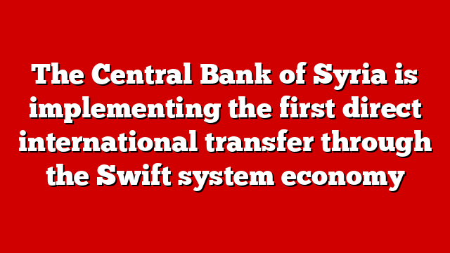 The Central Bank of Syria is implementing the first direct international transfer through the Swift system economy