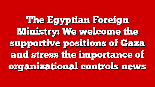 The Egyptian Foreign Ministry: We welcome the supportive positions of Gaza and stress the importance of organizational controls news
