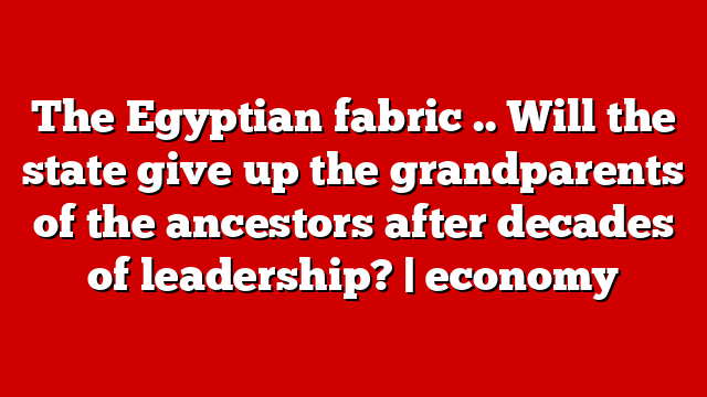 The Egyptian fabric .. Will the state give up the grandparents of the ancestors after decades of leadership? | economy