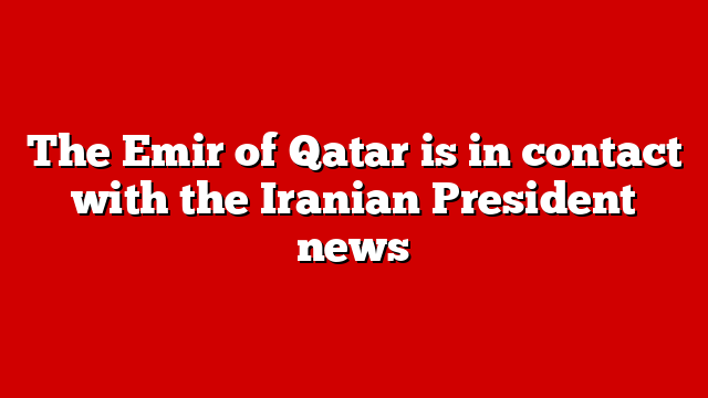 The Emir of Qatar is in contact with the Iranian President news
