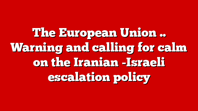 The European Union .. Warning and calling for calm on the Iranian -Israeli escalation policy