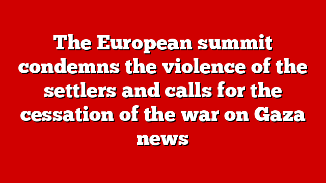 The European summit condemns the violence of the settlers and calls for the cessation of the war on Gaza news
