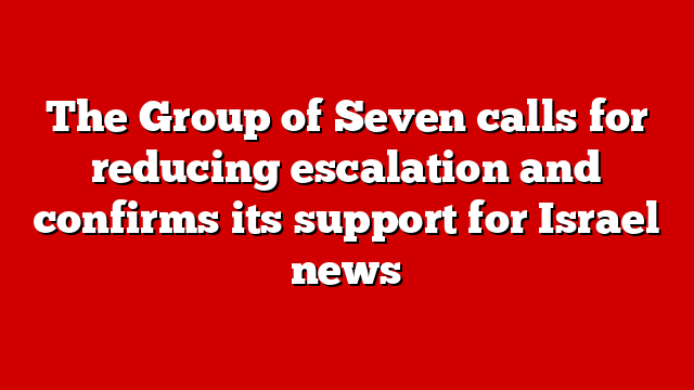 The Group of Seven calls for reducing escalation and confirms its support for Israel news