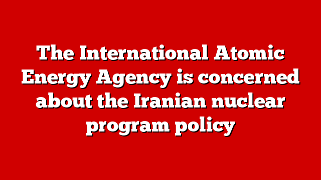 The International Atomic Energy Agency is concerned about the Iranian nuclear program policy