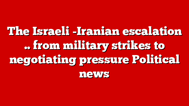The Israeli -Iranian escalation .. from military strikes to negotiating pressure Political news