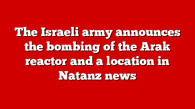 The Israeli army announces the bombing of the Arak reactor and a location in Natanz news
