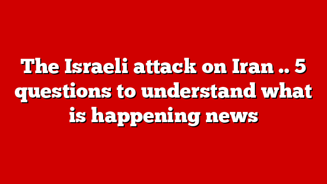 The Israeli attack on Iran .. 5 questions to understand what is happening news