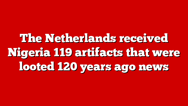 The Netherlands received Nigeria 119 artifacts that were looted 120 years ago news