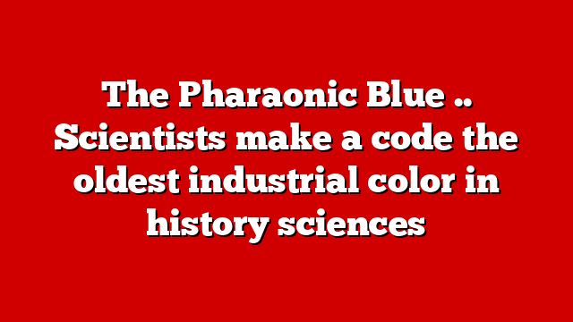 The Pharaonic Blue .. Scientists make a code the oldest industrial color in history sciences
