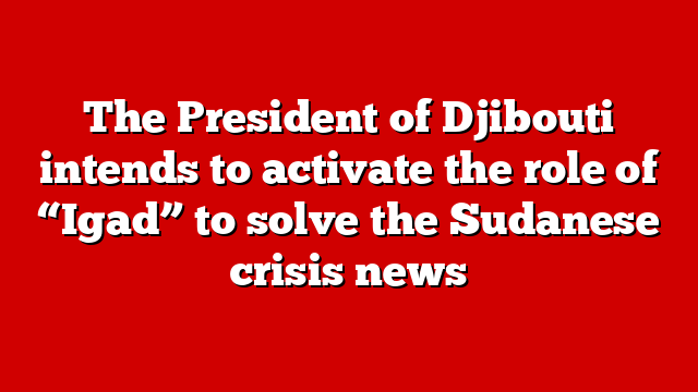 The President of Djibouti intends to activate the role of “Igad” to solve the Sudanese crisis news