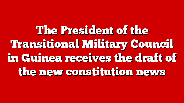 The President of the Transitional Military Council in Guinea receives the draft of the new constitution news