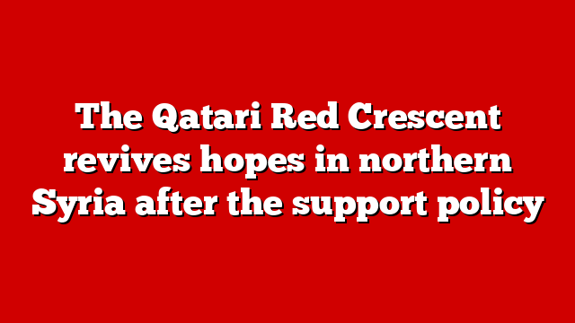 The Qatari Red Crescent revives hopes in northern Syria after the support policy