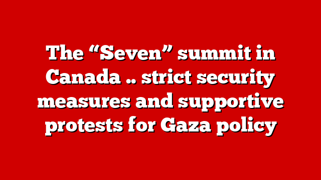 The “Seven” summit in Canada .. strict security measures and supportive protests for Gaza policy