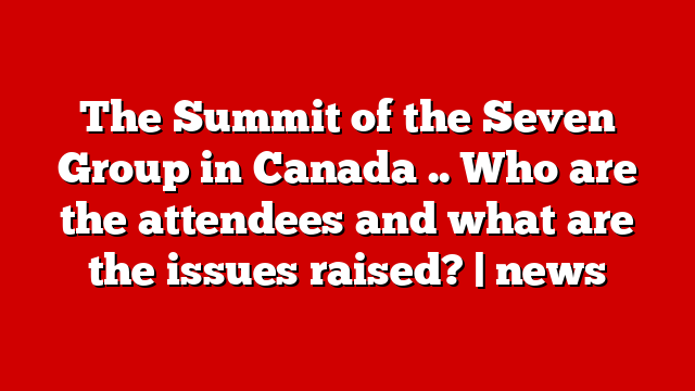 The Summit of the Seven Group in Canada .. Who are the attendees and what are the issues raised? | news