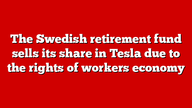 The Swedish retirement fund sells its share in Tesla due to the rights of workers economy