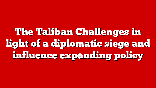 The Taliban Challenges in light of a diplomatic siege and influence expanding policy