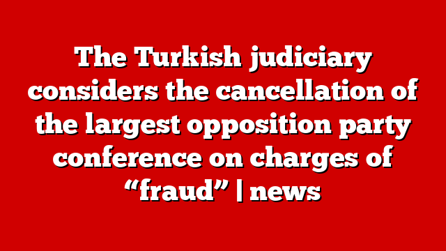 The Turkish judiciary considers the cancellation of the largest opposition party conference on charges of “fraud” | news