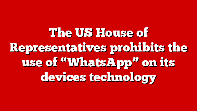 The US House of Representatives prohibits the use of “WhatsApp” on its devices technology