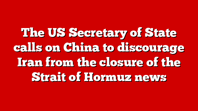 The US Secretary of State calls on China to discourage Iran from the closure of the Strait of Hormuz news