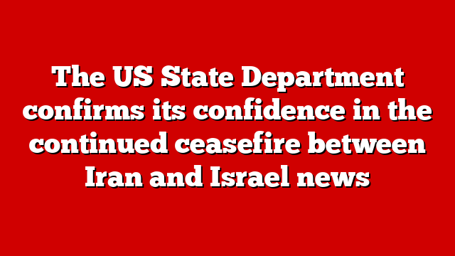 The US State Department confirms its confidence in the continued ceasefire between Iran and Israel news