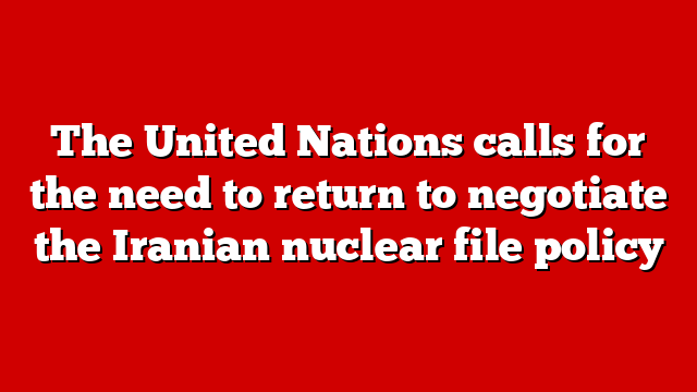 The United Nations calls for the need to return to negotiate the Iranian nuclear file policy
