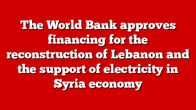 The World Bank approves financing for the reconstruction of Lebanon and the support of electricity in Syria economy