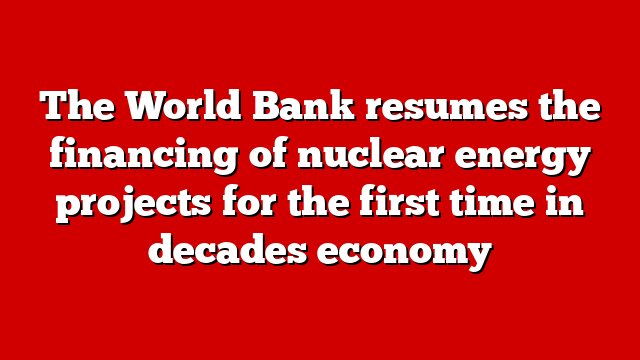 The World Bank resumes the financing of nuclear energy projects for the first time in decades economy