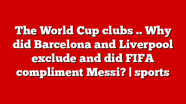 The World Cup clubs .. Why did Barcelona and Liverpool exclude and did FIFA compliment Messi? | sports
