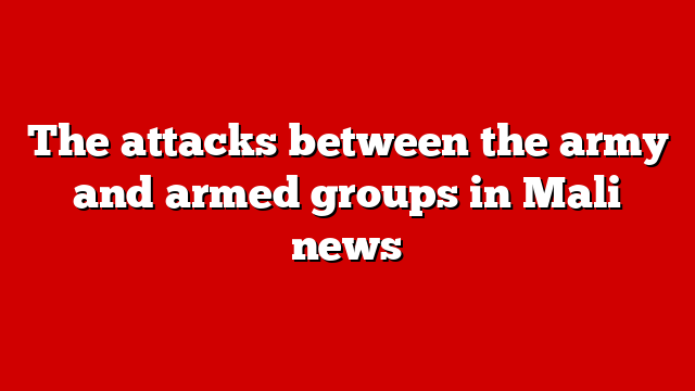 The attacks between the army and armed groups in Mali news