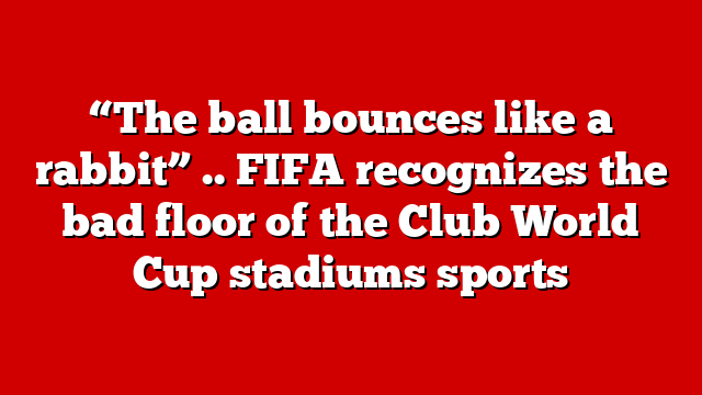 “The ball bounces like a rabbit” .. FIFA recognizes the bad floor of the Club World Cup stadiums sports