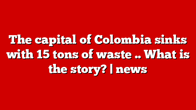The capital of Colombia sinks with 15 tons of waste .. What is the story? | news