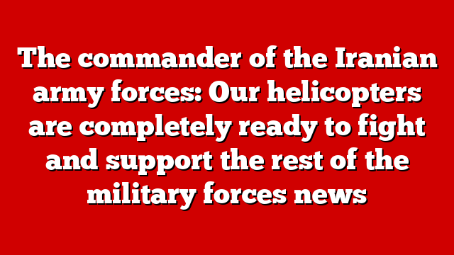 The commander of the Iranian army forces: Our helicopters are completely ready to fight and support the rest of the military forces news