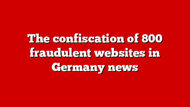 The confiscation of 800 fraudulent websites in Germany news