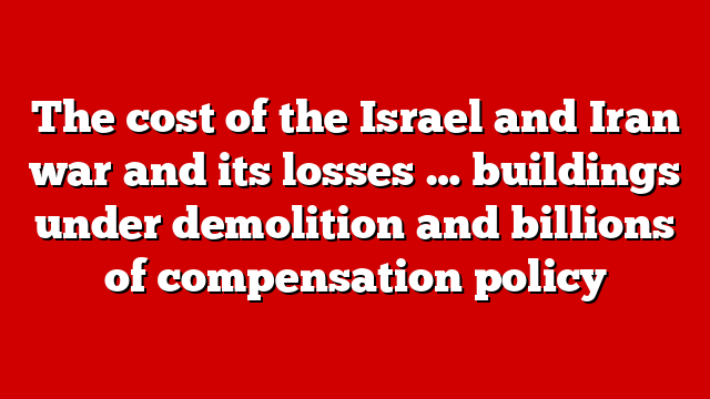 The cost of the Israel and Iran war and its losses … buildings under demolition and billions of compensation policy