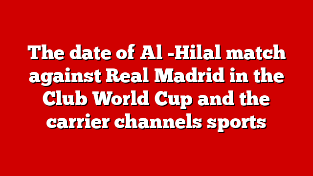 The date of Al -Hilal match against Real Madrid in the Club World Cup and the carrier channels sports