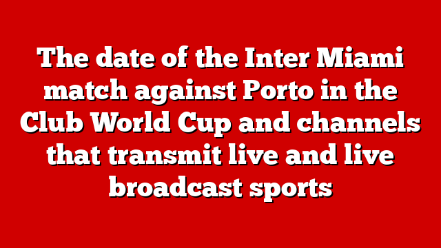 The date of the Inter Miami match against Porto in the Club World Cup and channels that transmit live and live broadcast sports