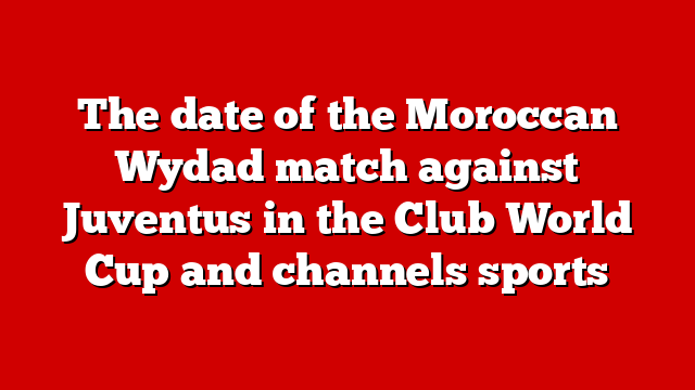 The date of the Moroccan Wydad match against Juventus in the Club World Cup and channels sports