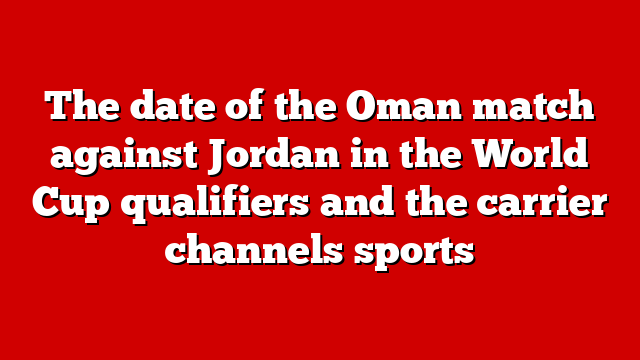 The date of the Oman match against Jordan in the World Cup qualifiers and the carrier channels sports