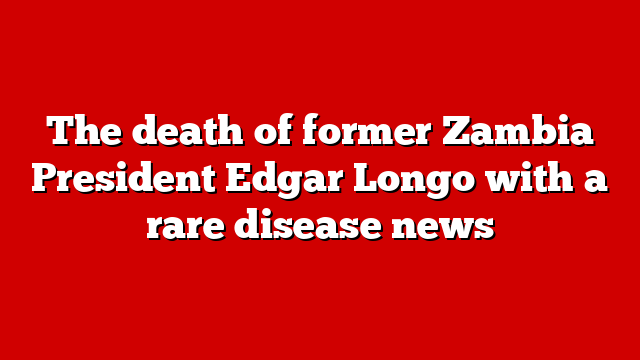 The death of former Zambia President Edgar Longo with a rare disease news