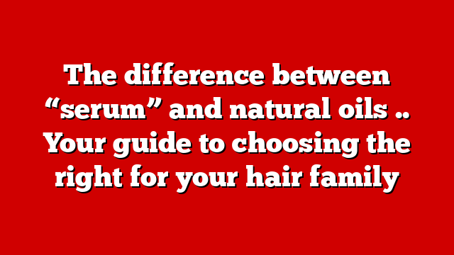 The difference between “serum” and natural oils .. Your guide to choosing the right for your hair family